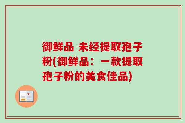 御鲜品 未经提取孢子粉(御鲜品:一款提取孢子粉的美食佳品) 御鲜品 未经提取孢子粉(御鲜品:一款提取孢子粉的美食佳品)