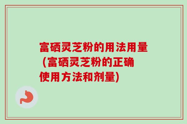 富硒灵芝粉的用法用量 (富硒灵芝粉的正确使用方法和剂量) 富硒灵芝粉的用法用量 (富硒灵芝粉的正确使用方法和剂量)