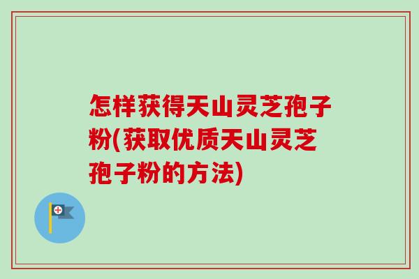 怎样获得天山灵芝孢子粉(获取优质天山灵芝孢子粉的方法) 怎样获得天山灵芝孢子粉(获取优质天山灵芝孢子粉的方法)
