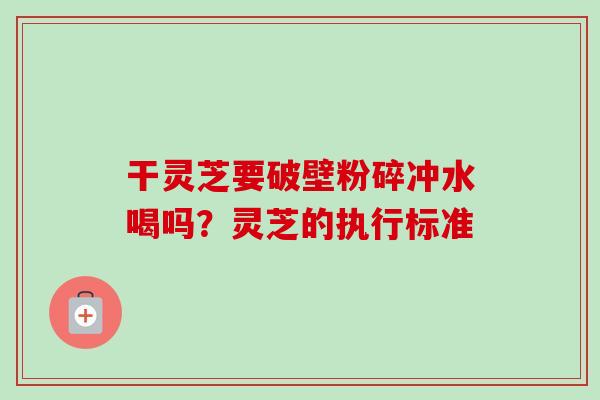 干灵芝要破壁粉碎冲水喝吗？灵芝的执行标准