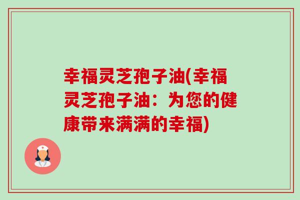 幸福灵芝孢子油(幸福灵芝孢子油:为您的健康带来满满的幸福) 幸福灵芝孢子油(幸福灵芝孢子油:为您的健康带来满满的幸福)