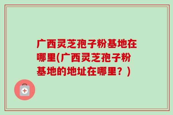 广西灵芝孢子粉基地在哪里(广西灵芝孢子粉基地的地址在哪里？)