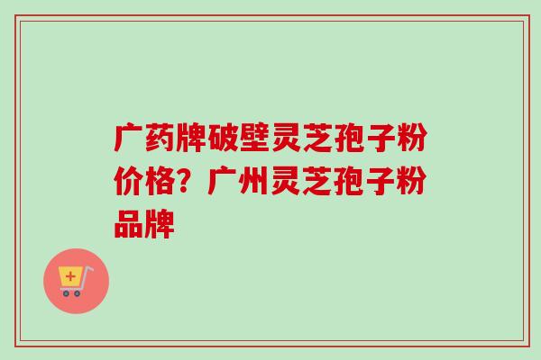 广药牌破壁灵芝孢子粉价格?广州灵芝孢子粉品牌 广药牌破壁灵芝孢子粉价格?广州灵芝孢子粉品牌