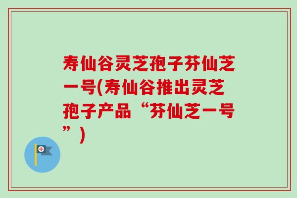 寿仙谷灵芝孢子芬仙芝一号(寿仙谷推出灵芝孢子产品“芬仙芝一号”)