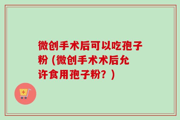 微创手术后可以吃孢子粉 (微创手术术后允许食用孢子粉?) 微创手术后可以吃孢子粉 (微创手术术后允许食用孢子粉?)