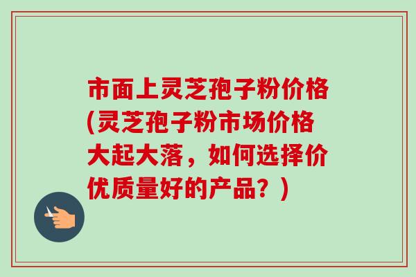 市面上灵芝孢子粉价格(灵芝孢子粉市场价格大起大落,如何选择价优质量好的产品?) 市面上灵芝孢子粉价格(灵芝孢子粉市场价格大起大落,如何选择价优质量好的产品?)