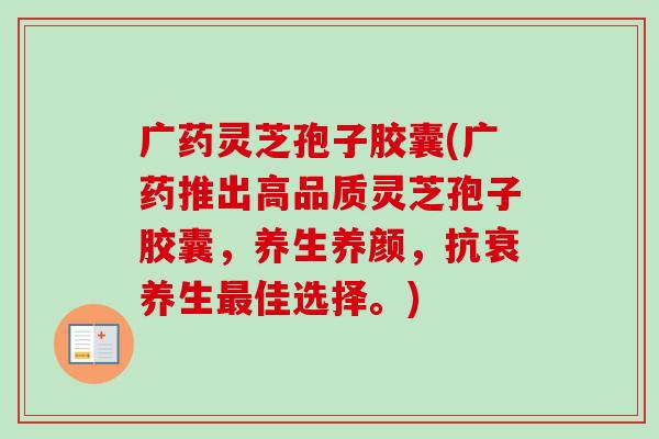 广药灵芝孢子胶囊(广药推出高品质灵芝孢子胶囊,养生养颜,抗衰养生佳选择。) 广药灵芝孢子胶囊(广药推出高品质灵芝孢子胶囊,养生养颜,抗衰养生佳选择。)