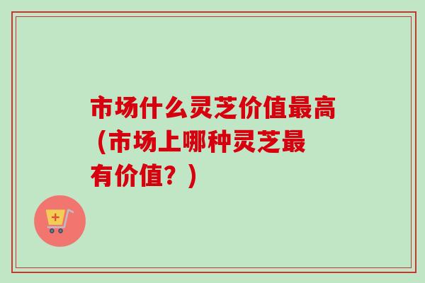 市场什么灵芝价值高 (市场上哪种灵芝有价值？)