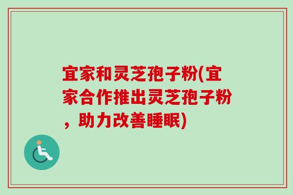 宜家和灵芝孢子粉(宜家合作推出灵芝孢子粉,助力改善) 宜家和灵芝孢子粉(宜家合作推出灵芝孢子粉,助力改善)