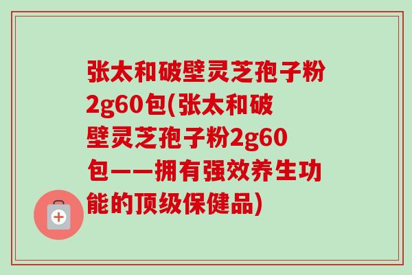 张太和破壁灵芝孢子粉2g60包(张太和破壁灵芝孢子粉2g60包——拥有强效养生功能的保健品) 张太和破壁灵芝孢子粉2g60包(张太和破壁灵芝孢子粉2g60包——拥有强效养生功能的保健品)