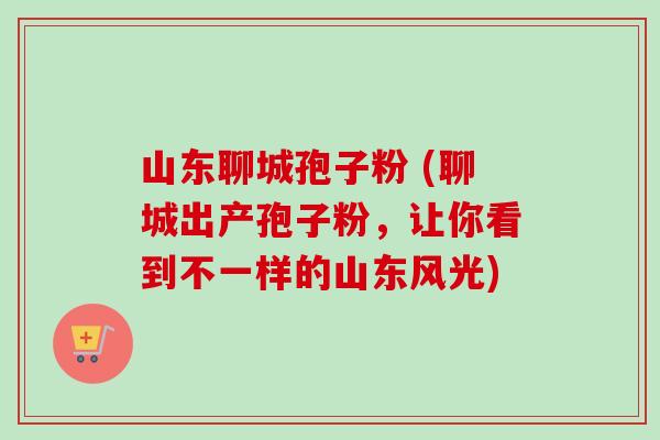 山东聊城孢子粉 (聊城出产孢子粉,让你看到不一样的山东风光) 山东聊城孢子粉 (聊城出产孢子粉,让你看到不一样的山东风光)