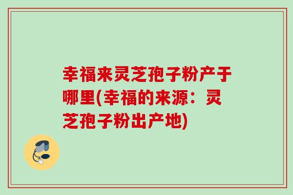 幸福来灵芝孢子粉产于哪里(幸福的来源:灵芝孢子粉出产地) 幸福来灵芝孢子粉产于哪里(幸福的来源:灵芝孢子粉出产地)
