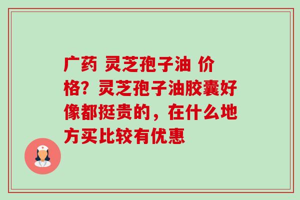 广药 灵芝孢子油 价格?灵芝孢子油胶囊好像都挺贵的,在什么地方买比较有优惠 广药 灵芝孢子油 价格?灵芝孢子油胶囊好像都挺贵的,在什么地方买比较有优惠