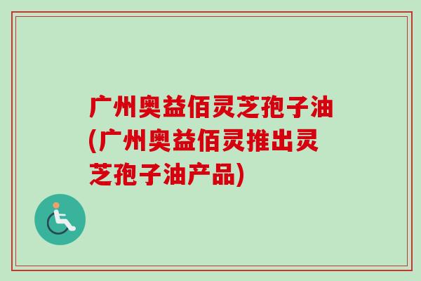 广州奥益佰灵芝孢子油(广州奥益佰灵推出灵芝孢子油产品) 广州奥益佰灵芝孢子油(广州奥益佰灵推出灵芝孢子油产品)