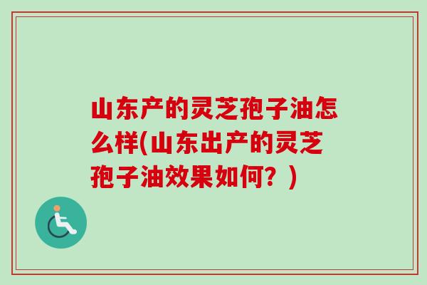 山东产的灵芝孢子油怎么样(山东出产的灵芝孢子油效果如何?) 山东产的灵芝孢子油怎么样(山东出产的灵芝孢子油效果如何?)