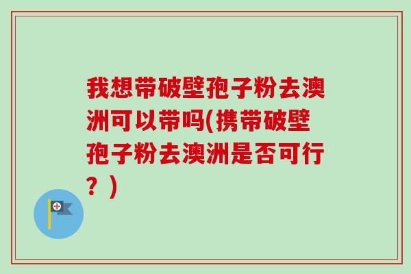 我想带破壁孢子粉去澳洲可以带吗(携带破壁孢子粉去澳洲是否可行？)