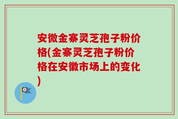 安微金寨灵芝孢子粉价格(金寨灵芝孢子粉价格在安徽市场上的变化) 安微金寨灵芝孢子粉价格(金寨灵芝孢子粉价格在安徽市场上的变化)