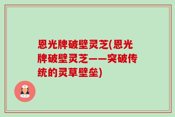 恩光牌破壁灵芝(恩光牌破壁灵芝——突破传统的灵草壁垒) 恩光牌破壁灵芝(恩光牌破壁灵芝——突破传统的灵草壁垒)