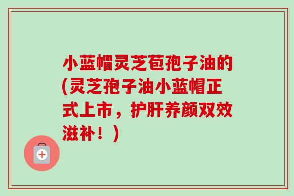 小蓝帽灵芝苞孢子油的(灵芝孢子油小蓝帽正式上市，养颜双效滋补！)