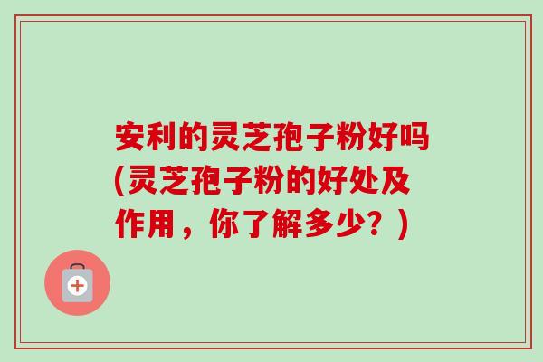 安利的灵芝孢子粉好吗(灵芝孢子粉的好处及作用,你了解多少?) 安利的灵芝孢子粉好吗(灵芝孢子粉的好处及作用,你了解多少?)