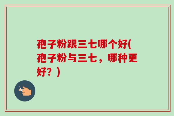 孢子粉跟三七哪个好(孢子粉与三七，哪种更好？)