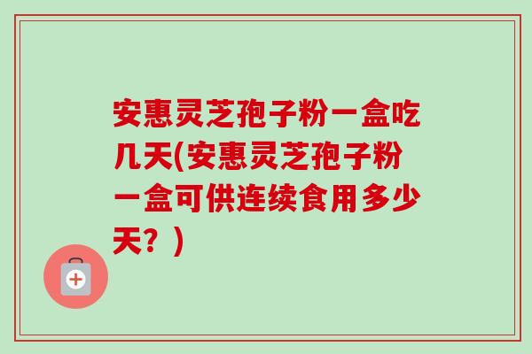 安惠灵芝孢子粉一盒吃几天(安惠灵芝孢子粉一盒可供连续食用多少天?) 安惠灵芝孢子粉一盒吃几天(安惠灵芝孢子粉一盒可供连续食用多少天?)