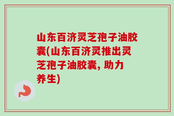 山东百济灵芝孢子油胶囊(山东百济灵推出灵芝孢子油胶囊, 助力养生) 山东百济灵芝孢子油胶囊(山东百济灵推出灵芝孢子油胶囊, 助力养生)