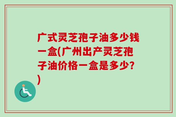 广式灵芝孢子油多少钱一盒(广州出产灵芝孢子油价格一盒是多少?) 广式灵芝孢子油多少钱一盒(广州出产灵芝孢子油价格一盒是多少?)