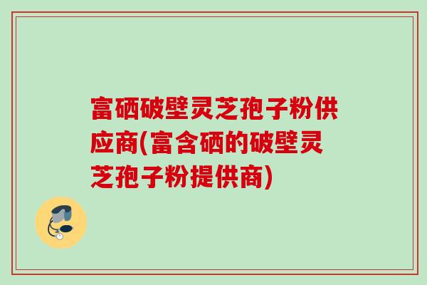 富硒破壁灵芝孢子粉供应商(富含硒的破壁灵芝孢子粉提供商) 富硒破壁灵芝孢子粉供应商(富含硒的破壁灵芝孢子粉提供商)
