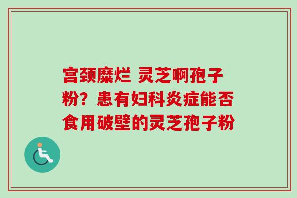宫颈糜烂 灵芝啊孢子粉?患有能否食用破壁的灵芝孢子粉 宫颈糜烂 灵芝啊孢子粉?患有能否食用破壁的灵芝孢子粉