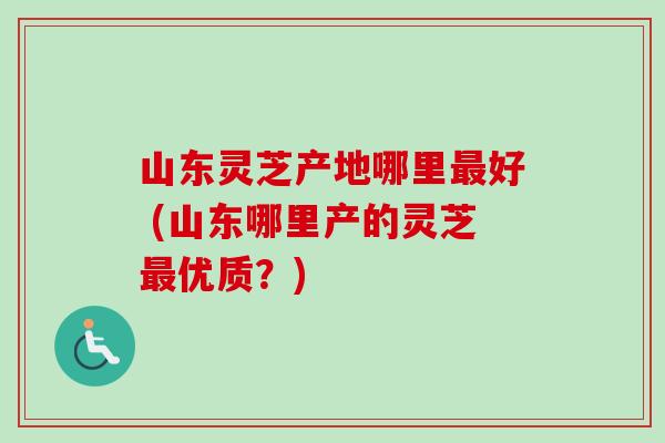 山东灵芝产地哪里好 (山东哪里产的灵芝优质?) 山东灵芝产地哪里好 (山东哪里产的灵芝优质?)