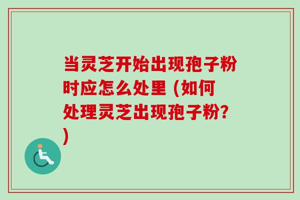 当灵芝开始出现孢子粉时应怎么处里 (如何处理灵芝出现孢子粉?) 当灵芝开始出现孢子粉时应怎么处里 (如何处理灵芝出现孢子粉?)
