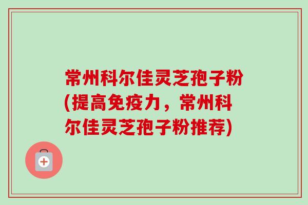 常州科尔佳灵芝孢子粉(提高免疫力,常州科尔佳灵芝孢子粉推荐) 常州科尔佳灵芝孢子粉(提高免疫力,常州科尔佳灵芝孢子粉推荐)