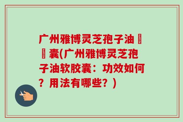 广州雅博灵芝孢子油軟膠囊(广州雅博灵芝孢子油软胶囊：功效如何？用法有哪些？)