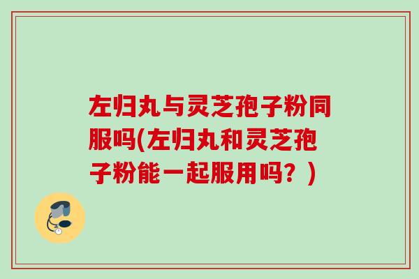 左归丸与灵芝孢子粉同服吗(左归丸和灵芝孢子粉能一起服用吗?) 左归丸与灵芝孢子粉同服吗(左归丸和灵芝孢子粉能一起服用吗?)