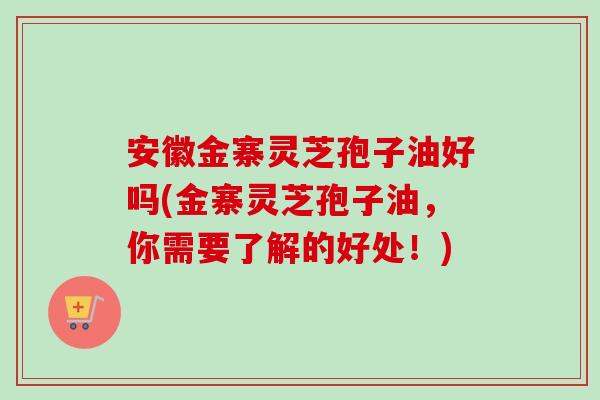 安徽金寨灵芝孢子油好吗(金寨灵芝孢子油,你需要了解的好处!) 安徽金寨灵芝孢子油好吗(金寨灵芝孢子油,你需要了解的好处!)