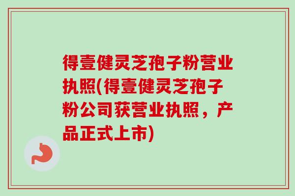 得壹健灵芝孢子粉营业执照(得壹健灵芝孢子粉公司获营业执照,产品正式上市) 得壹健灵芝孢子粉营业执照(得壹健灵芝孢子粉公司获营业执照,产品正式上市)