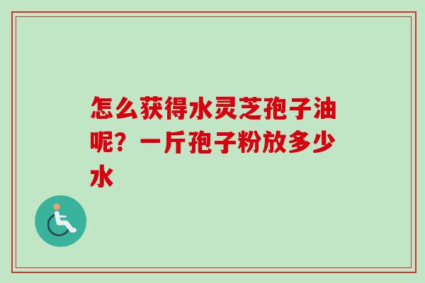 怎么获得水灵芝孢子油呢?一斤孢子粉放多少水 怎么获得水灵芝孢子油呢?一斤孢子粉放多少水