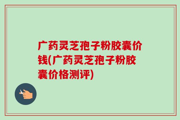 广药灵芝孢子粉胶囊价钱(广药灵芝孢子粉胶囊价格测评) 广药灵芝孢子粉胶囊价钱(广药灵芝孢子粉胶囊价格测评)