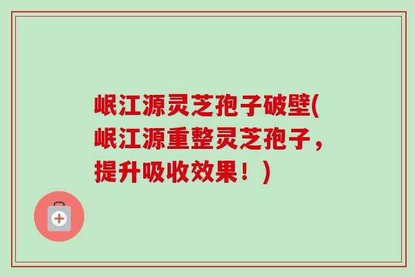 岷江源灵芝孢子破壁(岷江源重整灵芝孢子，提升吸收效果！)