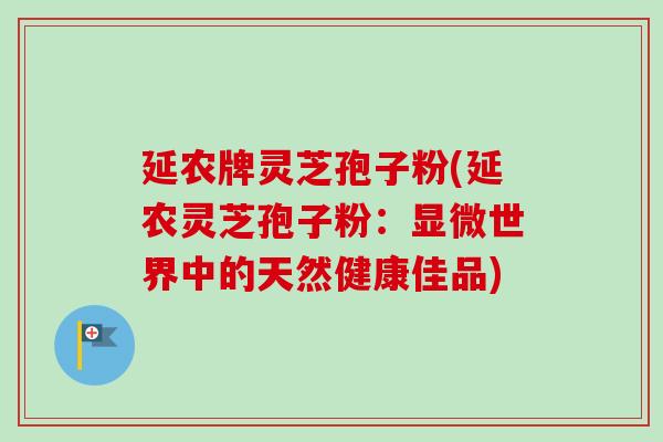 延农牌灵芝孢子粉(延农灵芝孢子粉:显微世界中的天然健康佳品) 延农牌灵芝孢子粉(延农灵芝孢子粉:显微世界中的天然健康佳品)