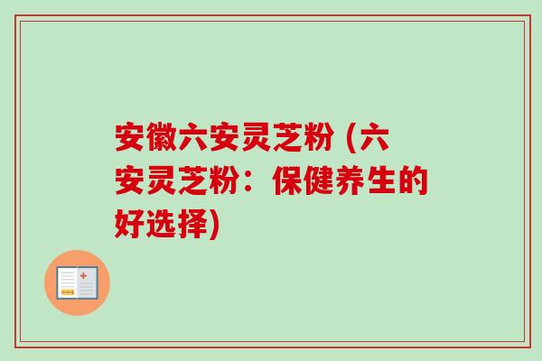 安徽六安灵芝粉 (六安灵芝粉:保健养生的好选择) 安徽六安灵芝粉 (六安灵芝粉:保健养生的好选择)