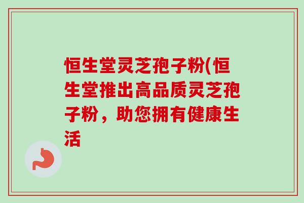 恒生堂灵芝孢子粉(恒生堂推出高品质灵芝孢子粉,助您拥有健康生活 恒生堂灵芝孢子粉(恒生堂推出高品质灵芝孢子粉,助您拥有健康生活