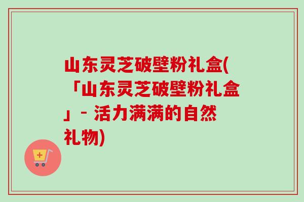 山东灵芝破壁粉礼盒(「山东灵芝破壁粉礼盒」- 活力满满的自然礼物)