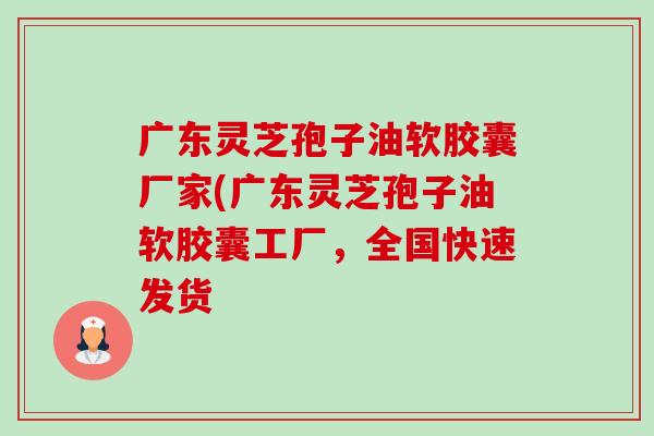 广东灵芝孢子油软胶囊厂家(广东灵芝孢子油软胶囊工厂,全国快速发货 广东灵芝孢子油软胶囊厂家(广东灵芝孢子油软胶囊工厂,全国快速发货