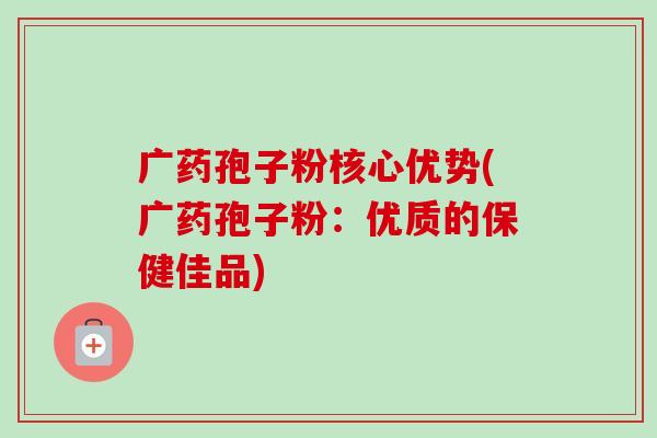 广药孢子粉核心优势(广药孢子粉:优质的保健佳品) 广药孢子粉核心优势(广药孢子粉:优质的保健佳品)