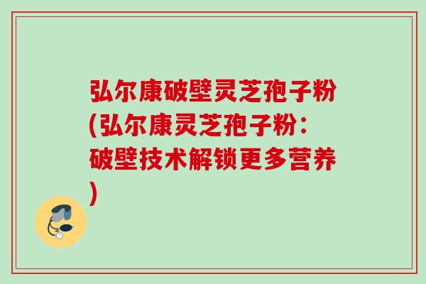 弘尔康破壁灵芝孢子粉(弘尔康灵芝孢子粉：破壁技术解锁更多营养)