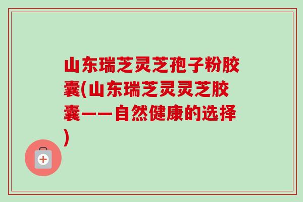 山东瑞芝灵芝孢子粉胶囊(山东瑞芝灵灵芝胶囊——自然健康的选择) 山东瑞芝灵芝孢子粉胶囊(山东瑞芝灵灵芝胶囊——自然健康的选择)