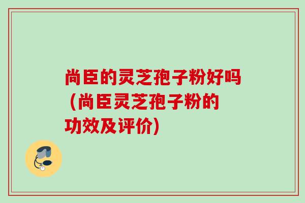 尚臣的灵芝孢子粉好吗 (尚臣灵芝孢子粉的功效及评价) 尚臣的灵芝孢子粉好吗 (尚臣灵芝孢子粉的功效及评价)