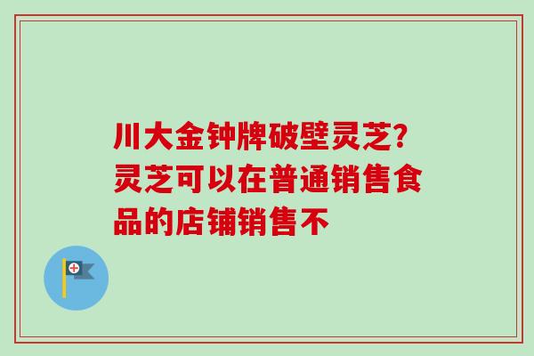 川大金钟牌破壁灵芝?灵芝可以在普通销售食品的店铺销售不 川大金钟牌破壁灵芝?灵芝可以在普通销售食品的店铺销售不
